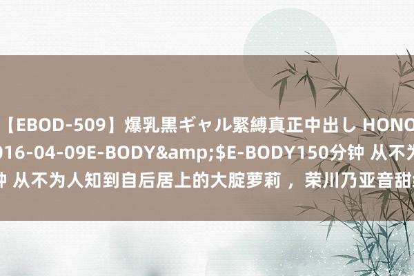 【EBOD-509】爆乳黒ギャル緊縛真正中出し HONOKA</a>2016-04-09E-BODY&$E-BODY150分钟 从不为人知到自后居上的大腚萝莉 ，荣川乃亚音甜细腰拍片嘎嘎猛|暗黑|女神