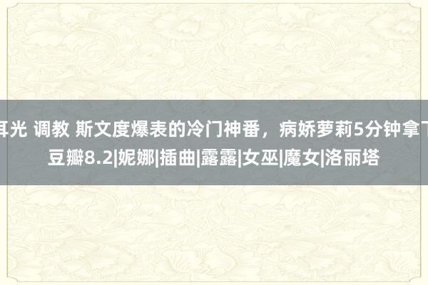 耳光 调教 斯文度爆表的冷门神番，病娇萝莉5分钟拿下豆瓣8.2|妮娜|插曲|露露|女巫|魔女|洛丽塔