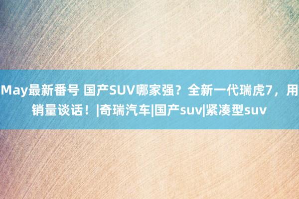 May最新番号 国产SUV哪家强？全新一代瑞虎7，用销量谈话！|奇瑞汽车|国产suv|紧凑型suv