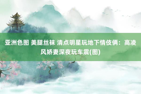 亚洲色图 美腿丝袜 清点明星玩地下情伎俩：高凌风娇妻深夜玩车震(图)