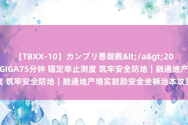 【TBXX-10】カンブリ悪御殿</a>2014-04-25GIGA&$GIGA75分钟 锚定举止测度 筑牢安全防地｜融通地产塌实鼓励安全坐褥治本攻坚三年举止