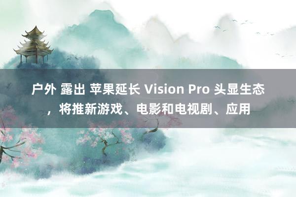 户外 露出 苹果延长 Vision Pro 头显生态，将推新游戏、电影和电视剧、应用