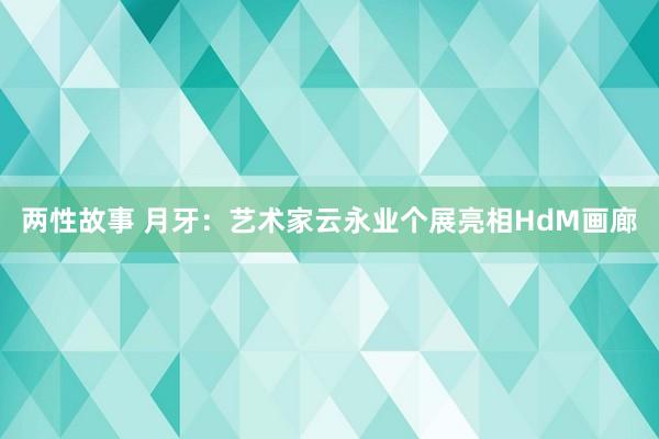 两性故事 月牙：艺术家云永业个展亮相HdM画廊