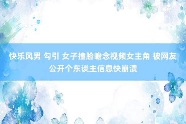 快乐风男 勾引 女子撞脸瞻念视频女主角 被网友公开个东谈主信息快崩溃