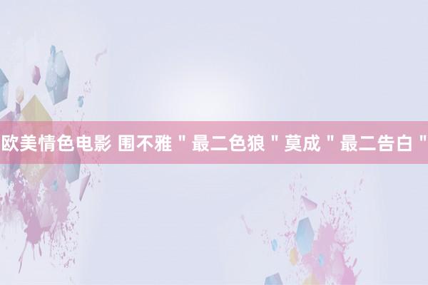 欧美情色电影 围不雅＂最二色狼＂莫成＂最二告白＂