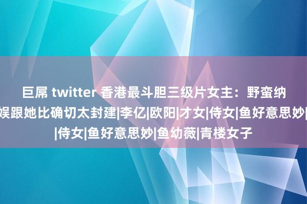 巨屌 twitter 香港最斗胆三级片女主：野蛮纳降的代名词，内娱跟她比确切太封建|李亿|欧阳|才女|侍女|鱼好意思妙|鱼幼薇|青楼女子