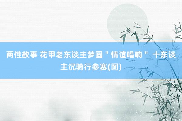 两性故事 花甲老东谈主梦圆＂情谊唱响＂ 十东谈主沉骑行参赛(图)