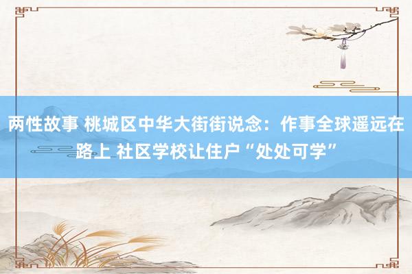 两性故事 桃城区中华大街街说念：作事全球遥远在路上 社区学校让住户“处处可学”