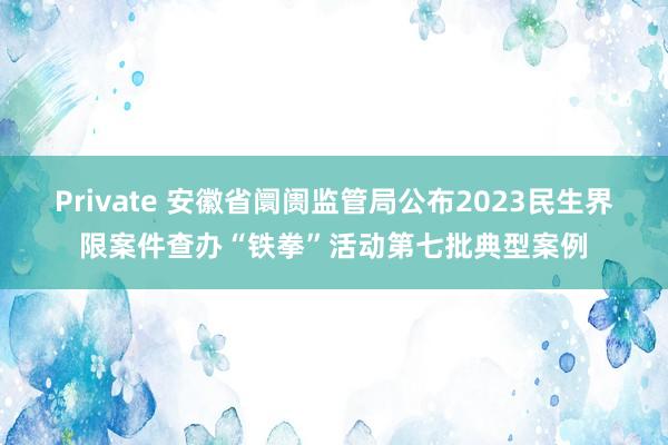 Private 安徽省阛阓监管局公布2023民生界限案件查办“铁拳”活动第七批典型案例