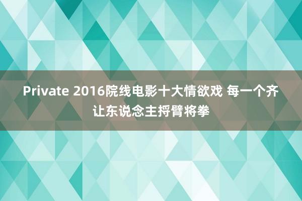 Private 2016院线电影十大情欲戏 每一个齐让东说念主捋臂将拳