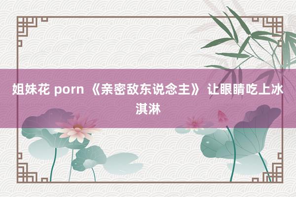 姐妹花 porn 《亲密敌东说念主》 让眼睛吃上冰淇淋