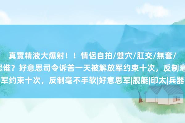 真實精液大爆射！！情侶自拍/雙穴/肛交/無套/大量噴精 胡作胡为又怨谁？好意思司令诉苦一天被解放军约束十次，反制毫不手软|好意思军|舰艇|印太|兵器装备