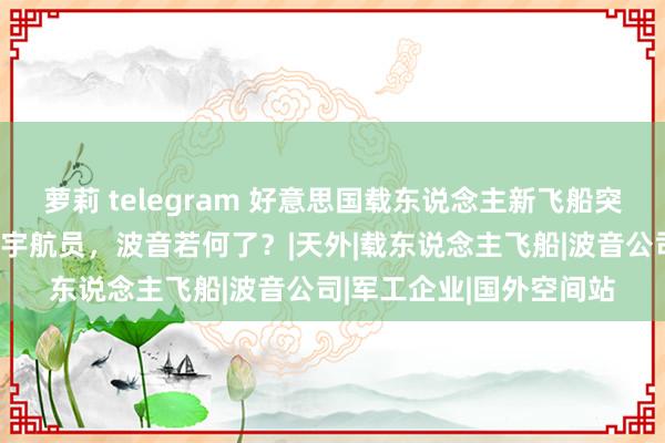 萝莉 telegram 好意思国载东说念主新飞船突发事故，上头载有两名宇航员，波音若何了？|天外|载东说念主飞船|波音公司|军工企业|国外空间站