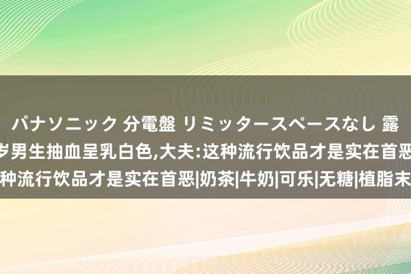 パナソニック 分電盤 リミッタースペースなし 露出・半埋込両用形 0岁男生抽血呈乳白色，大夫:这种流行饮品才是实在首恶|奶茶|牛奶|可乐|无糖|植脂末