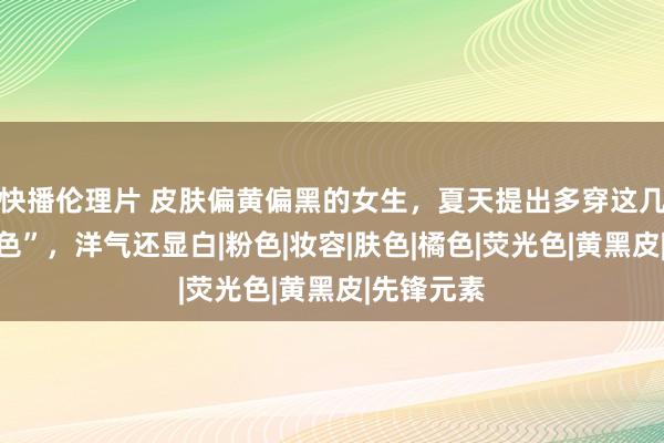 快播伦理片 皮肤偏黄偏黑的女生，夏天提出多穿这几种“高等色”，洋气还显白|粉色|妆容|肤色|橘色|荧光色|黄黑皮|先锋元素