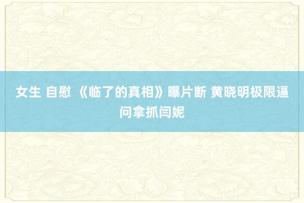 女生 自慰 《临了的真相》曝片断 黄晓明极限逼问拿抓闫妮