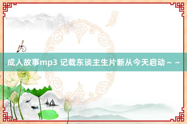 成人故事mp3 记载东谈主生片断从今天启动～～