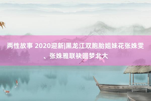 两性故事 2020迎新|黑龙江双胞胎姐妹花张姝雯、张姝雅联袂圆梦北大