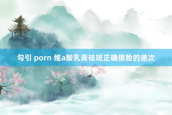 勾引 porn 维a酸乳膏祛斑正确擦脸的递次