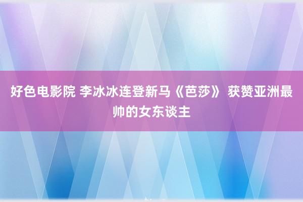 好色电影院 李冰冰连登新马《芭莎》 获赞亚洲最帅的女东谈主