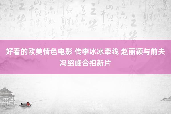 好看的欧美情色电影 传李冰冰牵线 赵丽颖与前夫冯绍峰合拍新片