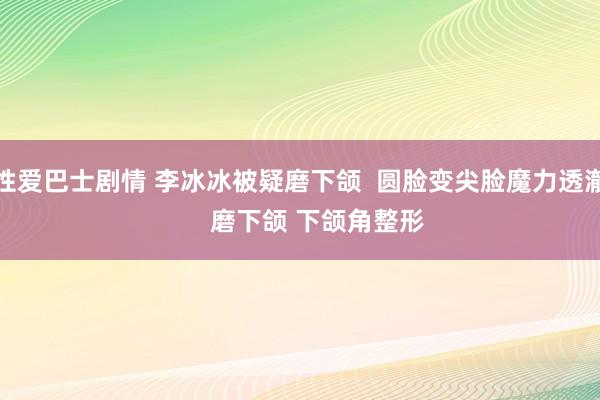 性爱巴士剧情 李冰冰被疑磨下颌  圆脸变尖脸魔力透澈     磨下颌 下颌角整形