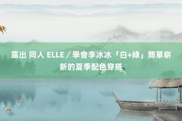 露出 同人 ELLE／學會李冰冰「白+綠」簡單崭新的夏季配色穿搭