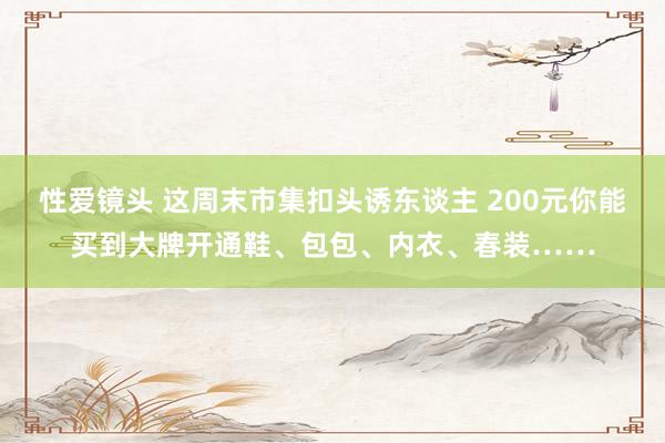 性爱镜头 这周末市集扣头诱东谈主 200元你能买到大牌开通鞋、包包、内衣、春装……