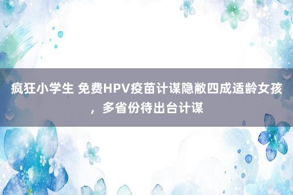 疯狂小学生 免费HPV疫苗计谋隐敝四成适龄女孩，多省份待出台计谋