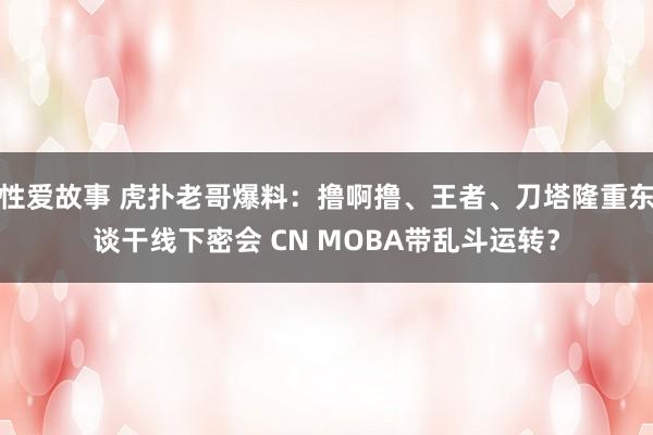 性爱故事 虎扑老哥爆料：撸啊撸、王者、刀塔隆重东谈干线下密会 CN MOBA带乱斗运转？