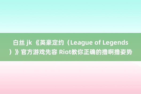 白丝 jk 《英豪定约（League of Legends）》官方游戏先容 Riot教你正确的撸啊撸姿势