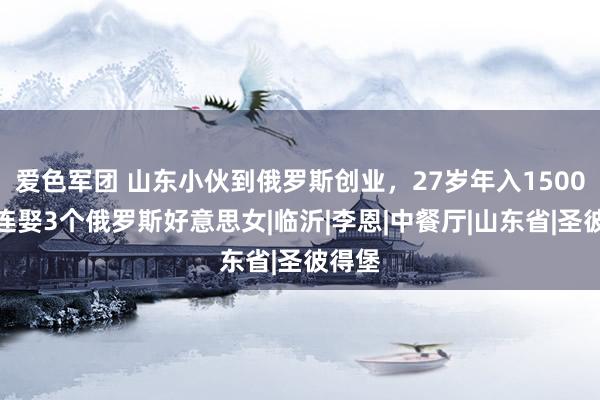 爱色军团 山东小伙到俄罗斯创业，27岁年入1500万，连娶3个俄罗斯好意思女|临沂|李恩|中餐厅|山东省|圣彼得堡