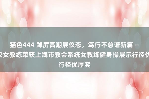 猫色444 踔厉高潮展仪态，笃行不怠谱新篇 ——我校女教练荣获上海市教会系统女教练健身操展示行径优厚奖