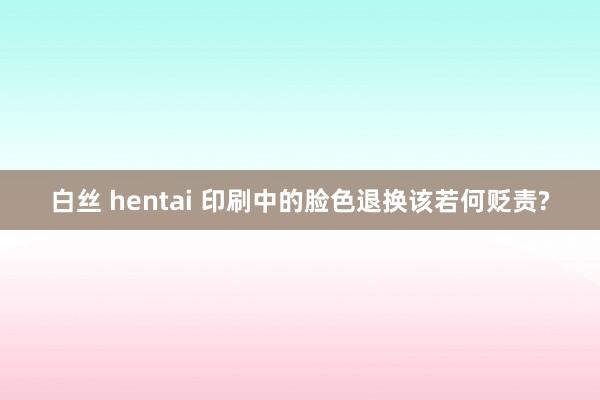 白丝 hentai 印刷中的脸色退换该若何贬责?