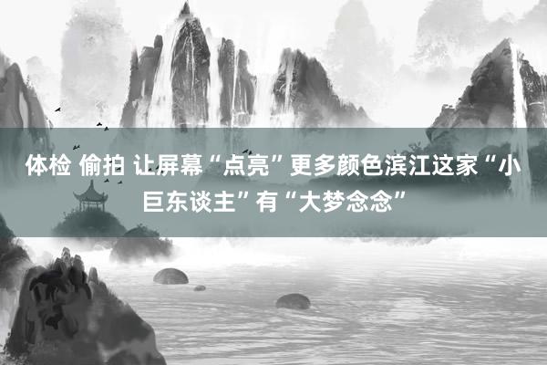 体检 偷拍 让屏幕“点亮”更多颜色滨江这家“小巨东谈主”有“大梦念念”