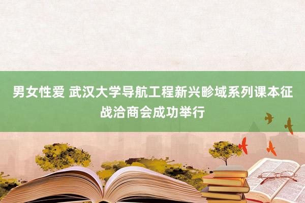 男女性爱 武汉大学导航工程新兴畛域系列课本征战洽商会成功举行