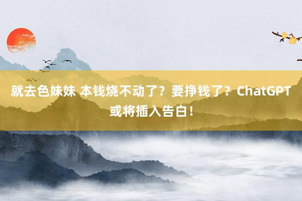 就去色妹妹 本钱烧不动了？要挣钱了？ChatGPT或将插入告白！