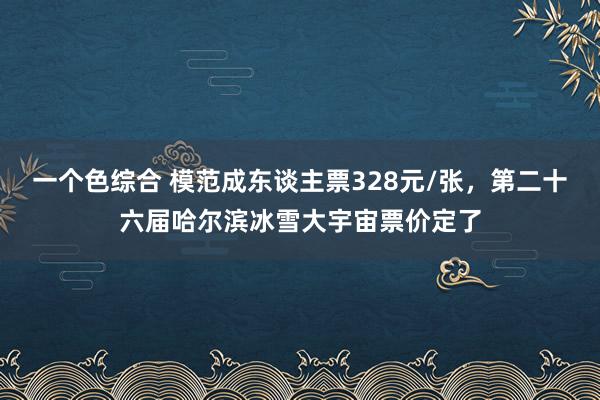 一个色综合 模范成东谈主票328元/张，第二十六届哈尔滨冰雪大宇宙票价定了