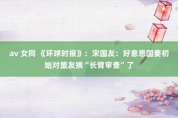 av 女同 《环球时报》：宋国友：好意思国要初始对盟友搞“长臂审查”了